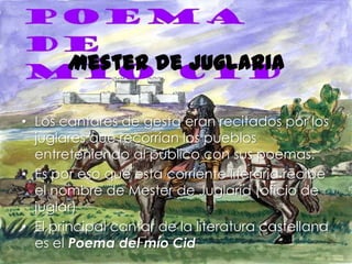 Mester de juglaria

• Los cantares de gesta eran recitados por los
  juglares que recorrían los pueblos
  entreteniendo al público con sus poemas.
• Es por eso que esta corriente literaria recibe
  el nombre de Mester de Juglaría (oficio de
  juglar)
• El principal cantar de la literatura castellana
  es el Poema del mío Cid
 