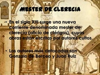 Mester de Clerecia
• En el siglo XIII surge una nueva
  corriente denominada mester de
  clerecía (oficio de clérigos), cuyas
  obras están escritas por autores cultos.

• Los autores más detacados son
  Gonzalo de Berceo y Juan Ruiz
 