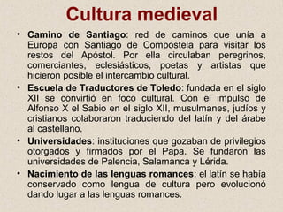 Cultura medieval
• Camino de Santiago: red de caminos que unía a
  Europa con Santiago de Compostela para visitar los
  restos del Apóstol. Por ella circulaban peregrinos,
  comerciantes, eclesiásticos, poetas y artistas que
  hicieron posible el intercambio cultural.
• Escuela de Traductores de Toledo: fundada en el siglo
  XII se convirtió en foco cultural. Con el impulso de
  Alfonso X el Sabio en el siglo XII, musulmanes, judíos y
  cristianos colaboraron traduciendo del latín y del árabe
  al castellano.
• Universidades: instituciones que gozaban de privilegios
  otorgados y firmados por el Papa. Se fundaron las
  universidades de Palencia, Salamanca y Lérida.
• Nacimiento de las lenguas romances: el latín se había
  conservado como lengua de cultura pero evolucionó
  dando lugar a las lenguas romances.
 