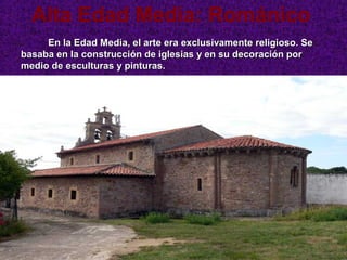 Alta Edad Media: Románico
     En la Edad Media, el arte era exclusivamente religioso. Se
basaba en la construcción de iglesias y en su decoración por
medio de esculturas y pinturas.




                   Iglesia de San Jorge de Manzaneda (Gozón)
 