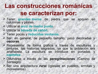 Las construcciones románicas
      se caracterizan por:
 Tener grandes muros de piedra que se apoyan en
  columnas y pilares.
 Utilizar el arco de medio punto.
 Utilizar la bóveda de cañón.
 Tener pocas y reducidas ventanas.
 Ser, en general, de pequeño tamaño, poco decoradas y
  oscuras.
 Representar de forma gráfica a través de esculturas y
  pinturas, las historias sagradas, ya que la población era
  analfabeta. La escultura se introduce en portadas y
  capiteles .
 Difundirse a través de las peregrinaciones (Camino de
  Santiago).
 Ser una arquitectura rural (iglesias en pueblos, ermitas y
  monasterios).
 