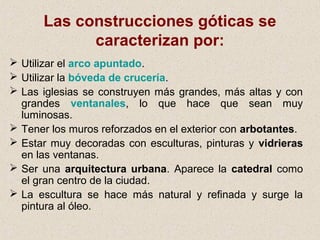 Las construcciones góticas se
            caracterizan por:
 Utilizar el arco apuntado.
 Utilizar la bóveda de crucería.
 Las iglesias se construyen más grandes, más altas y con
  grandes ventanales, lo que hace que sean muy
  luminosas.
 Tener los muros reforzados en el exterior con arbotantes.
 Estar muy decoradas con esculturas, pinturas y vidrieras
  en las ventanas.
 Ser una arquitectura urbana. Aparece la catedral como
  el gran centro de la ciudad.
 La escultura se hace más natural y refinada y surge la
  pintura al óleo.
 
