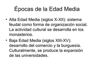 Épocas de la Edad Media
• Alta Edad Media (siglos X-XII): sistema
  feudal como forma de organización social.
  La actividad cultural se desarrolla en los
  monasterios.
• Baja Edad Media (siglos XIII-XV):
  desarrollo del comercio y la burguesía.
  Culturalmente, se produce la expansión
  de las universidades.
 