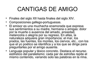 CANTIGAS DE AMIGO
• Finales del siglo XII hasta finales del siglo XIV.
• Composiciones gallego-portuguesas.
• El emisor es una muchacha enamorada que expresa
  sus sentimientos a su madre, hermana o amigas: dolor
  por la muerte o ausencia del amado, ansiedad,
  melancolía o alegría por su regreso. En ellas, la
  naturaleza adquiere gran importancia: el mar, los
  prados, las fuentes, los montes, los ciervos, etc., con los
  que el yo poético se identifica y a los que se dirige para
  preguntarles por el amigo ausente.
• Lenguaje popular y léxico concreto. Destaca el recurso
  estilístico del paralelismo: cada par de estrofas repite el
  mismo contenido, variando solo las palabras en la rima.
 