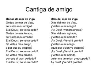 Cantiga de amigo
Ondas do mar de Vigo         Olas del mar de Vigo
Ondas do mar de Vigo,        Olas del mar de Vigo,
se vistes meu amigo?         ¿Visteis a mi amigo?
E ai Deus!, se verra cedo?   ¡Ay Dios! ¿vendrá pronto?
Ondas do mar levado,         Olas del mar agitado,
se vistes meu amado?         ¿Visteis a mi amado?
E ai Deus!, se verra cedo?   ¡Ay Dios! ¿Vendrá pronto?
Se vistes meu amigo,         ¿Visteis a mi amigo,
o por que eu sospiro?        aquél por quien yo suspiro?
E ai Deus!, se verra cedo?   ¡Ay Dios! ¿Vendrá pronto?
Se vistes meu amado,         ¿Visteis a mi amado,
por que ei gran coidado?     quien me tiene tan preocupada?
E ai Deus!, se verra cedo?   Ay Dios! ¿Vendrá pronto?
 