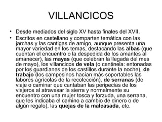 VILLANCICOS
• Desde mediados del siglo XV hasta finales del XVII.
• Escritos en castellano y comparten temática con las
  jarchas y las cantigas de amigo, aunque presenta una
  mayor variedad en los temas, destacando las albas (que
  cuentan el encuentro o la despedida de los amantes al
  amanecer), las mayas (que celebran la llegada del mes
  de mayo), los villancicos de vela (o centinela: entonadas
  por los guardianes de los castillos durante la noche), de
  trabajo (los campesinos hacían más soportables las
  labores agrícolas de la recolección), de serranas (de
  viaje o caminar que cantaban las peripecias de los
  viajeros al atravesar la sierra y normalmente su
  encuentro con una mujer tosca y forzuda, una serrana,
  que les indicaba el camino a cambio de dinero o de
  algún regalo), las quejas de la malcasada, etc.
 