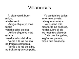 Villancicos
   Al alba venid, buen           Ya cantan los gallos,
amigo,                         amor mío, y vete:
 al alba venid.                cata que amanece.
    Amigo el que yo más           Vete, alma mía,
quería                         más tarde no esperes,
 venid al alba del día.        no descubra el día
    Amigo el que yo más        los nuestros placeres.
amaba,                            Cata que los gallos,
 venid a la luz del alba.      según me parece,
    Venid a la luz del día,    dicen que amanece.
 no traigáis compañía.
    Venid a la luz del alba,
 no traigáis gran compaña.
 