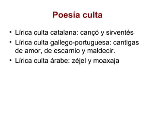 Poesía culta
• Lírica culta catalana: cançó y sirventés
• Lírica culta gallego-portuguesa: cantigas
  de amor, de escarnio y maldecir.
• Lírica culta árabe: zéjel y moaxaja
 