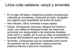 Lírica culta catalana: cançó y sirventés

• En el siglo XIII llegó a Cataluña la poesía trovadoresca:
  cultivada por trovadores, destinada al canto, divulgada
  por juglares (que respetaban los textos de autor).
• Arte refinado, difícil, sometido a leyes rígidas.
• Cançó. Composición amorosa, siempre de hombre a
  mujer, que refleja la ideología feudal: las relaciones
  amorosas son equiparadas a las relaciones feudales
  entre señor y vasallo, por lo que en ellas se empleaba el
  lenguaje del feudalismo para expresar los sentimientos.
• Sirventés. Composición que se empleaba como forma
  de expresión de ira, reprensión, ataque personal,
  polémica literaria o discurso moralizante.
 