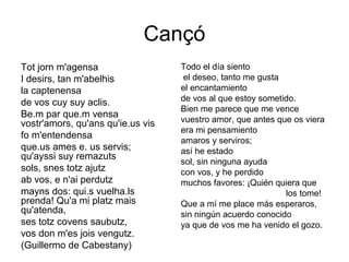 Cançó
Tot jorn m'agensa                  Todo el día siento
I desirs, tan m'abelhis             el deseo, tanto me gusta
la captenensa                      el encantamiento
de vos cuy suy aclis.              de vos al que estoy sometido.
                                   Bien me parece que me vence
Be.m par que.m vensa
vostr'amors, qu'ans qu'ie.us vis   vuestro amor, que antes que os viera
                                   era mi pensamiento
fo m'entendensa
                                   amaros y serviros;
que.us ames e. us servis;          así he estado
qu'ayssi suy remazuts
                                   sol, sin ninguna ayuda
sols, snes totz ajutz              con vos, y he perdido
ab vos, e n'ai perdutz             muchos favores: ¡Quién quiera que
mayns dos: qui.s vuelha.ls                                   los tome!
prenda! Qu'a mi platz mais         Que a mí me place más esperaros,
qu'atenda,                         sin ningún acuerdo conocido
ses totz covens saubutz,           ya que de vos me ha venido el gozo.
vos don m'es jois vengutz.
(Guillermo de Cabestany)
 