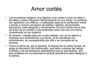 Amor cortés
• Los trovadores estaban muy ligados a las cortes (vivían en ellas o
  de ellas) y éstas influyeron decisivamente en sus obras. La cortesía
  (en oposición a la villanía, o rusticidad) suponía la perfección moral
  y social, e incluía conceptos de lealtad, valentía, generosidad,
  educación, trato elegante y refinamiento. El amor cortés era el arte
  de amar de la cortesía y fue entendido como servicio a la dama,
  considerada un ser superior.
• El amante / vasallo pasa por cuatro etapas: aún no se atreve a
  expresar sus sentimientos a la dama, ya le manifiesta sus
  sentimientos, es correspondido por ella y se convierte en su
  amante.
• Como la dama es, por lo general, la esposa de un señor feudal, se
  exige la discreción del enamorado, que debe cuidarse del celoso
  (marido) y de los lisonjeros (aduladores) que lo acompañan. pOr
  eso empleará en sus poemas la senhal (seudónimo para designar a
  la dama).
 