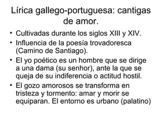 Lírica gallego-portuguesa: cantigas
              de amor.
• Cultivadas durante los siglos XIII y XIV.
• Influencia de la poesía trovadoresca
  (Camino de Santiago).
• El yo poético es un hombre que se dirige
  a una dama (su senhor), ante la que se
  queja de su indiferencia o actitud hostil.
• El gozo amorosos se transforma en
  tristeza y tormento: amar y morir se
  equiparan. El entorno es urbano (palatino)
 
