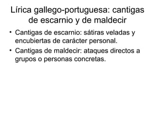 Lírica gallego-portuguesa: cantigas
     de escarnio y de maldecir
• Cantigas de escarnio: sátiras veladas y
  encubiertas de carácter personal.
• Cantigas de maldecir: ataques directos a
  grupos o personas concretas.
 