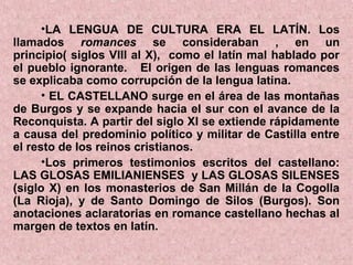•LA LENGUA DE CULTURA ERA EL LATÍN. Los
llamados romances se consideraban , en un
principio( siglos VIII al X), como el latín mal hablado por
el pueblo ignorante. El origen de las lenguas romances
se explicaba como corrupción de la lengua latina.
      • EL CASTELLANO surge en el área de las montañas
de Burgos y se expande hacia el sur con el avance de la
Reconquista. A partir del siglo XI se extiende rápidamente
a causa del predominio político y militar de Castilla entre
el resto de los reinos cristianos.
      •Los primeros testimonios escritos del castellano:
LAS GLOSAS EMILIANIENSES y LAS GLOSAS SILENSES
(siglo X) en los monasterios de San Millán de la Cogolla
(La Rioja), y de Santo Domingo de Silos (Burgos). Son
anotaciones aclaratorias en romance castellano hechas al
margen de textos en latín.
 