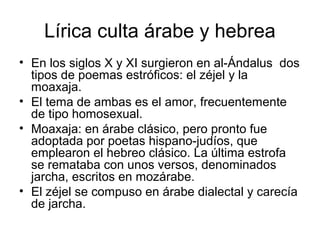 Lírica culta árabe y hebrea
• En los siglos X y XI surgieron en al-Ándalus dos
  tipos de poemas estróficos: el zéjel y la
  moaxaja.
• El tema de ambas es el amor, frecuentemente
  de tipo homosexual.
• Moaxaja: en árabe clásico, pero pronto fue
  adoptada por poetas hispano-judíos, que
  emplearon el hebreo clásico. La última estrofa
  se remataba con unos versos, denominados
  jarcha, escritos en mozárabe.
• El zéjel se compuso en árabe dialectal y carecía
  de jarcha.
 