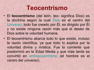 Teocentrismo
• El teocentrismo (del latín, teo- significa Dios) es
  la doctrina según la cual Dios es el centro del
  Universo, todo fue creado por Él, es dirigido por Él
  y no existe ninguna razón más que el deseo de
  Dios sobre la voluntad humana.
• El teocentrismo abarca todo lo que existe, incluso
  la razón científica, ya que todo lo explica por la
  voluntad divina y mística. Fue la corriente que
  predominó en la Edad Media y que más tarde se
  convirtió en antropocentrismo (el hombre es el
  centro del universo).
 