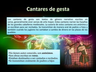 Los cantares de gesta son textos de género narrativo escritos en
verso, generalmente eran versos de arte mayor. Estos cantares narran las hazañas
de los grandes caballeros medievales. La autoría de estos cantares era anónima y
se escribían para ser recitados. Se transmitían de manera oral de padres a hijos y
también cuando los juglares los cantaban a cambio de dinero en las plazas de los
pueblos.




•No tienen autor conocido, son anónimos.
•Son obras escritas en verso.
•Estaban destinados a ser cantados o recitados.
•Se transmitían oralmente de padres a hijos
 