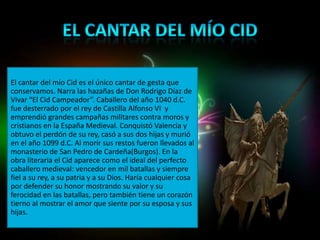 El cantar del mío Cid es el único cantar de gesta que
conservamos. Narra las hazañas de Don Rodrigo Díaz de
Vivar “El Cid Campeador”. Caballero del año 1040 d.C.
fue desterrado por el rey de Castilla Alfonso VI y
emprendió grandes campañas militares contra moros y
cristianos en la España Medieval. Conquistó Valencia y
obtuvo el perdón de su rey, casó a sus dos hijas y murió
en el año 1099 d.C. Al morir sus restos fueron llevados al
monasterio de San Pedro de Cardeña(Burgos). En la
obra literaria el Cid aparece como el ideal del perfecto
caballero medieval: vencedor en mil batallas y siempre
fiel a su rey, a su patria y a su Dios. Haría cualquier cosa
por defender su honor mostrando su valor y su
ferocidad en las batallas, pero también tiene un corazón
tierno al mostrar el amor que siente por su esposa y sus
hijas.
 