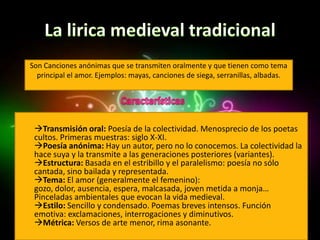 Son Canciones anónimas que se transmiten oralmente y que tienen como tema
  principal el amor. Ejemplos: mayas, canciones de siega, serranillas, albadas.




 Transmisión oral: Poesía de la colectividad. Menosprecio de los poetas
 cultos. Primeras muestras: siglo X-XI.
 Poesía anónima: Hay un autor, pero no lo conocemos. La colectividad la
 hace suya y la transmite a las generaciones posteriores (variantes).
 Estructura: Basada en el estribillo y el paralelismo: poesía no sólo
 cantada, sino bailada y representada.
 Tema: El amor (generalmente el femenino):
 gozo, dolor, ausencia, espera, malcasada, joven metida a monja…
 Pinceladas ambientales que evocan la vida medieval.
 Estilo: Sencillo y condensado. Poemas breves intensos. Función
 emotiva: exclamaciones, interrogaciones y diminutivos.
 Métrica: Versos de arte menor, rima asonante.
 