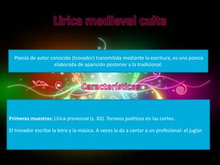 Poesía de autor conocido (trovador) transmitida mediante la escritura; es una poesía
                    elaborada de aparición posterior a la tradicional.




Primeras muestras: Lírica provenzal (s. XII). Torneos poéticos en las cortes.

El trovador escribe la letra y la música. A veces la da a cantar a un profesional: el juglar.
 