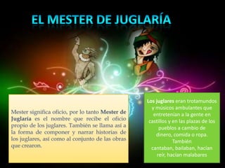 Los juglares eran trotamundos
                                                    y músicos ambulantes que
Mester significa oficio, por lo tanto Mester de      entretenían a la gente en
Juglaría es el nombre que recibe el oficio         castillos y en las plazas de los
propio de los juglares. También se llama así a          pueblos a cambio de
la forma de componer y narrar historias de            dinero, comida o ropa.
los juglares, así como al conjunto de las obras                También
que crearon.                                        cantaban, bailaban, hacían
                                                       reír, hacían malabares
 
