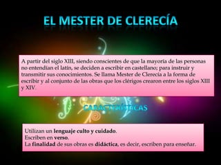 A partir del siglo XIII, siendo conscientes de que la mayoría de las personas
no entendían el latín, se deciden a escribir en castellano; para instruir y
transmitir sus conocimientos. Se llama Mester de Clerecía a la forma de
escribir y al conjunto de las obras que los clérigos crearon entre los siglos XIII
y XIV.




 Utilizan un lenguaje culto y cuidado.
 Escriben en verso.
 La finalidad de sus obras es didáctica, es decir, escriben para enseñar.
 