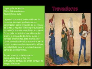 Lugar: palacio, alcázar
Oficio: lírica cortesana
Tipo de lírica: culta

La poesía cortesana se desarrolla en las
cortes de los reyes, probablemente
comenzaran por la imitación de los reinos
de taifas. El rey más famoso por cultivar la
producción literaria fue Alfonso X El Sabio.
En los palacios se introduce el tema del
amor y la conquista de donde surge el
llamado amor cortés. Este mismo amor
cortés que cultivaban los trovadores en las
cortes (quienes recibían un sueldo allí por
su trabajo) dio lugar a torneos de poesía
como los juegos florales.

Temas: el amor, la belleza de la
dama, pleitesía al señor, etc.
 Estructuras: cantigas de amor, cantigas de
amigo, romances
 