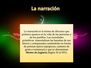 La narración es la forma de discurso que
primero aparece en la vida de las personas y
       de los pueblos. Las sociedades
primitivas inmortalizan las hazañas de sus
héroes y antepasados cantándolas en forma
 de poemas épicos (epopeyas, cantares de
   gesta o romances) y que se denominan
    Mester de Juglaría (Siglos XI al XIV).
 