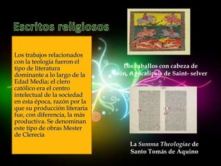 Los trabajos relacionados
con la teología fueron el
tipo de literatura               Los caballos con cabeza de
dominante a lo largo de la    león, Apocalipsis de Saint- selver
Edad Media; el clero
católico era el centro
intelectual de la sociedad
en esta época, razón por la
que su producción literaria
fue, con diferencia, la más
productiva. Se denominan
este tipo de obras Mester
de Clerecía
                                   La Summa Theologiae de
                                   Santo Tomás de Aquino
 