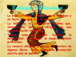 Teología vs Literatura
• La vida cotidiana se centra en lo religioso y
en torno a lo que dice la iglesia.
• La biblia es la constitución máxima que,
interpretada por los clérigos, es una
representación de la ley.
como
el
amor
humano,
la
• Temas
sensualidad, la belleza, la mujer; estaban
prohibidos.
• La censura obligaba a prohibir la lectura de
algunos libros. Hubo demasiada producción
escrita que se perdió.

 
