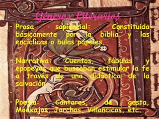 Géneros Literarios

sapiencial:
Constituida
• Prosa
básicamente por la biblia y las
encíclicas o bulas papales.
Cuentos,
fábulas
y
• Narrativa:
epopeyas que buscaban estimular la fe
a través de una didáctica de la
salvación.
•
Cantares,
de
gesta,
• Poesía:
Moaxajas, Jarchas, Villancicos, etc.

 