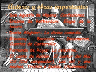 Autores y obras importantes
• San Agustín de Hipona: Confesiones.
• Erasmo de Rotherdam: Elogio de la
locura.
• Dante Alighieri: La divina comedia.
Bocaccio:
Decameron,
• Giovanny
Cuentos de Canterville.
• Fernando de Rojas: La celestina.
• El canto de Roldán, El cantar del Mio
Cid (Cid campeador), Las mil y una
noches, Tristán e Isolda. (Anónimos)

 