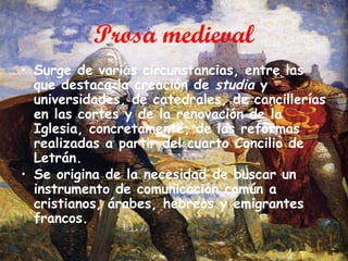Prosa medieval
• Surge de varias circunstancias, entre las
que destaca la creación de studia y
universidades, de catedrales, de cancillerías
en las cortes y de la renovación de la
Iglesia, concretamente, de las reformas
realizadas a partir del cuarto Concilio de
Letrán.
• Se origina de la necesidad de buscar un
instrumento de comunicación común a
cristianos, árabes, hebreos y emigrantes
francos.

 