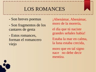 LOS ROMANCES
- Son breves poemas
- Son fragmentos de los
cantares de gesta
- Estos romances,
forman el romancero
viejo

¡Abenámar, Abenámar,
moro de la morería,
el día que tú naciste
grandes señales había!
Estaba la mar en calma,
la luna estaba crecida,
moro que en tal signo
nace no debe decir
mentira.

 