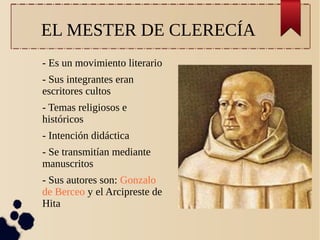 EL MESTER DE CLERECÍA
- Es un movimiento literario
- Sus integrantes eran
escritores cultos
- Temas religiosos e
históricos
- Intención didáctica
- Se transmitían mediante
manuscritos
- Sus autores son: Gonzalo
de Berceo y el Arcipreste de
Hita

 