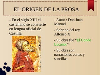 EL ORIGEN DE LA PROSA
- En el siglo XIII el
castellano se convierte
en lengua oficial de
Castilla

- Autor : Don Juan
Manuel
- Sobrino del rey
Alfonso X
- Su obra fue “El Conde
Lucanor”
- Su obra son
narraciones cortas y
sencillas

 