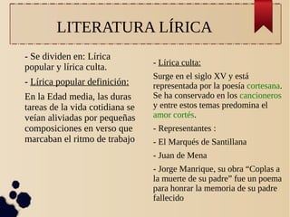 LITERATURA LÍRICA
- Se dividen en: Lírica
popular y lírica culta.
- Lírica popular definición:
En la Edad media, las duras
tareas de la vida cotidiana se
veían aliviadas por pequeñas
composiciones en verso que
marcaban el ritmo de trabajo

- Lírica culta:
Surge en el siglo XV y está
representada por la poesía cortesana.
Se ha conservado en los cancioneros
y entre estos temas predomina el
amor cortés.
- Representantes :
- El Marqués de Santillana
- Juan de Mena
- Jorge Manrique, su obra “Coplas a
la muerte de su padre” fue un poema
para honrar la memoria de su padre
fallecido

 