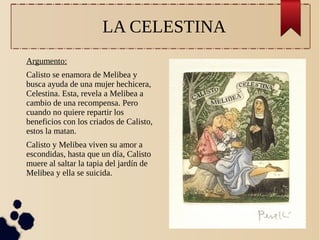 LA CELESTINA
Argumento:
Calisto se enamora de Melibea y
busca ayuda de una mujer hechicera,
Celestina. Esta, revela a Melibea a
cambio de una recompensa. Pero
cuando no quiere repartir los
beneficios con los criados de Calisto,
estos la matan.
Calisto y Melibea viven su amor a
escondidas, hasta que un día, Calisto
muere al saltar la tapia del jardín de
Melibea y ella se suicida.

 