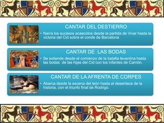 CANTAR DEL DESTIERRO
• Narra los sucesos acaecidos desde la partida de Vivar hasta la
victoria del Cid sobre el conde de Barcelona

CANTAR DE LAS BODAS
• Se extiende desde el comienzo de la batalla levantina hasta
las bodas de las hijas del Cid con los infantes de Carrión.

CANTAR DE LA AFRENTA DE CORPES
• Abarca desde la escena del león hasta el desenlace de la
historia, con el triunfo final de Rodrigo.

 