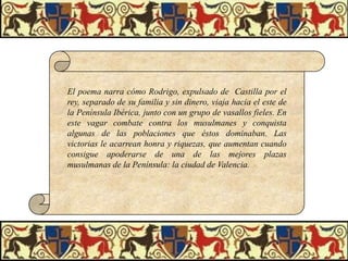 El poema narra cómo Rodrigo, expulsado de Castilla por el
rey, separado de su familia y sin dinero, viaja hacia el este de
la Península Ibérica, junto con un grupo de vasallos fieles. En
este vagar combate contra los musulmanes y conquista
algunas de las poblaciones que éstos dominaban. Las
victorias le acarrean honra y riquezas, que aumentan cuando
consigue apoderarse de una de las mejores plazas
musulmanas de la Península: la ciudad de Valencia.

 
