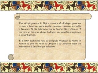 Este ultraje provoca la lógica reacción de Rodrigo, quien no
recurre a las armas para limpiar su honra, sino que se confía
a las leyes. El Cid informa al rey de lo ocurrido, y Alfonso VI
convoca un juicio en el que Rodrigo y sus vasallos se imponen
a los de Carrión.

El Cantar acaba una nota de completa felicidad: se recibe la
noticia de que los reyes de Aragón y de Navarra piden en
matrimonio a las dos hijas del héroe.

 