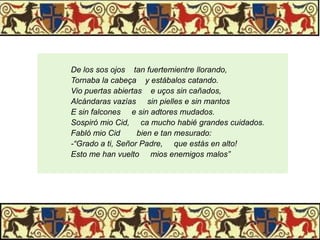 De los sos ojos tan fuertemientre llorando,
Tornaba la cabeça y estábalos catando.
Vio puertas abiertas e uços sin cañados,
Alcándaras vazías sin pielles e sin mantos
E sin falcones e sin adtores mudados.
Sospiró mio Cid, ca mucho habié grandes cuidados.
Fabló mio Cid
bien e tan mesurado:
-“Grado a ti, Señor Padre, que estás en alto!
Esto me han vuelto mios enemigos malos”

 