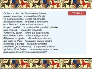 De los sos ojos tan fuertemientre llorando
tornava la cabeça e estábalos catando;
vio puertas abiertas e uços sin cañados,
alcándaras vacías, sin pieles e sin mantos
e sin falcones e sin adtores mudados.
Sospiró mio Çid ca mucho habié grandes cuidados;
fabló mio Çid
bien e tan mesurado
”Grado a ti, Señor, Padre que estás en alto
esto me han vuelto mios enemigos malos”.
Allí piensa de aguijar, allí sueltan las riendas,
a la exida de Vivar hobieron la corneja diestra
e entrando a Burgos hobiéronla siniestra.
Meçió mio Çid los hombros e engrameó la tiesta,
”¡Albricia, Albar Fáñez, ca echados somos de tierra
mas a gran honra tornaremos a Castiella!”

TEXTO 1

 