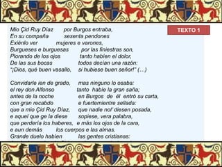 Mio Çid Ruy Díaz
por Burgos entraba,
En su compaña
sesenta pendones
Exiénlo ver
mujeres e varones,
Burgueses e burguesas
por las finiestras son,
Plorando de los ojos
tanto habíen el dolor,
De las sus bocas
todos decían una razón:
“¡Dios, qué buen vasallo, si hubiese buen señor!” (…)
Convidarle ien de grado, mas ninguno lo osaba:
el rey don Alfonso
tanto habíe la gran saña;
antes de la noche
en Burgos de él entró su carta,
con gran recabdo
e fuertemientre sellada:
que a mio Çid Ruy Díaz, que nadie nol’ diesen posada,
e aquel que ge la diese
sopiese, vera palabra,
que perdería los haberes, e más los ojos de la cara,
e aun demás
los cuerpos e las almas.
Grande duelo habíen
las gentes cristianas:
Ascóndense de mio Çid, cal no osan decir nada.

TEXTO 1

 