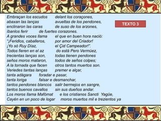 Embraçan los escudos
delant los coraçones,
abaxan las lanças
avueltas de los pendones,
TEXTO 3
enclinaron las caras
de suso de los arzones,
íbanlos ferir
de fuertes corazones.
A grandes voces llama
el que en buen hora nació:
“¡Feridlos, caballeros,
por amor del Criador!
¡Yo só Ruy Díaz,
el Çid Campeador!”.
Todos fieren en el az
do está Pero Vermúez,
trecientas lanças son,
todas tienen pendones
seños moros mataron,
todos de seños colpes;
A la tornada que facen
otros tantos muertos son.
Veriedes tantas lanças
premer e alçar,
tanta adágara
foradar e pasar,
tanta loriga
falsar e desmanchar,
tantos pendones blancos salir bermejos en sangre,
tantos buenos cavallos
sin sus dueños andar.
Los moros llama Mafómat
e los cristianos Sancti Yagüe,
Cayén en un poco de logar moros muertos mil e trezientos ya

 