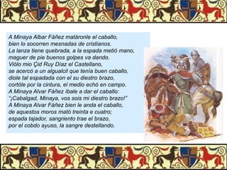 A Minaya Albar Fáñez matáronle el caballo,
bien lo socorren mesnadas de cristianos.
La lanza tiene quebrada, a la espada metió mano,
maguer de pie buenos golpes va dando.
Viólo mio Çid Ruy Díaz el Castellano,
se acercó a un algualcil que tenía buen caballo,
diole tal espadada con el su diestro brazo,
cortóle por la cintura, el medio echó en campo.
A Minaya Alvar Fáñez íbale a dar el caballo:
“¡Cabalgad, Minaya, vos sois mi diestro brazo!”
A Minaya Alvar Fáñez bien le anda el caballo,
de aquestos moros mató treinta e cuatro;
espada tajador, sangriento trae el brazo,
por el cobdo ayuso, la sangre destellando.

 