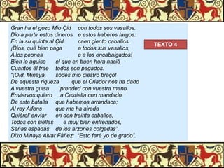 Gran ha el gozo Mio Çid con todos sos vasallos.
Dio a partir estos dineros e estos haberes largos:
En la su quinta al Çid
caen çiento caballos.
¡Dios, qué bien paga
a todos sus vasallos,
A los peones
e a los encabalgados!
Bien lo aguisa
el que en buen hora nació
Cuantos él trae todos son pagados.
“¡Oíd, Minaya,
sodes mio diestro braço!
De aquesta riqueza
que el Criador nos ha dado
A vuestra guisa
prended con vuestra mano.
Enviarvos quiero a Castiella con mandado
De esta batalla que habemos arrandaca;
Al rey Alfons
que me ha airado
Quiérol’ enviar
en don treinta caballos,
Todos con siellas
e muy bien enfrenados,
Señas espadas de los arzones colgadas”.
Dixo Minaya Alvar Fáñez: “Esto faré yo de grado”.

TEXTO 4

 