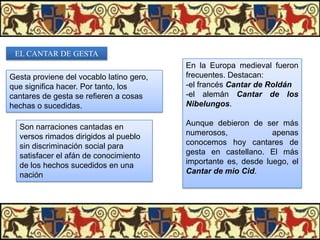 EL CANTAR DE GESTA

Gesta proviene del vocablo latino gero,
que significa hacer. Por tanto, los
cantares de gesta se refieren a cosas
hechas o sucedidas.

En la Europa medieval fueron
frecuentes. Destacan:
-el francés Cantar de Roldán
-el alemán Cantar de los
Nibelungos.

Son narraciones cantadas en
versos rimados dirigidos al pueblo
sin discriminación social para
satisfacer el afán de conocimiento
de los hechos sucedidos en una
nación

Aunque debieron de ser más
numerosos,
apenas
conocemos hoy cantares de
gesta en castellano. El más
importante es, desde luego, el
Cantar de mio Cid.

 