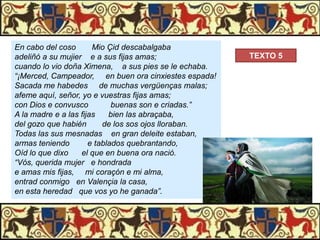 En cabo del coso
Mio Çid descabalgaba
adeliñó a su mujier e a sus fijas amas;
cuando lo vio doña Ximena, a sus pies se le echaba.
“¡Merced, Campeador, en buen ora cinxiestes espada!
Sacada me habedes de muchas vergüenças malas;
afeme aquí, señor, yo e vuestras fijas amas;
con Dios e convusco
buenas son e criadas.”
A la madre e a las fijas
bien las abraçaba,
del gozo que habién
de los sos ojos lloraban.
Todas las sus mesnadas en gran deleite estaban,
armas teniendo
e tablados quebrantando,
Oíd lo que dixo
el que en buena ora nació.
“Vós, querida mujer e hondrada
e amas mis fijas, mi coraçón e mi alma,
entrad conmigo en Valençia la casa,
en esta heredad que vos yo he ganada”.

TEXTO 5

 