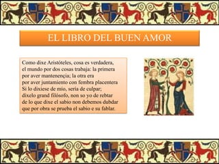 EL LIBRO DEL BUEN AMOR
Como dixe Aristóteles, cosa es verdadera,
el mundo por dos cosas trabaja: la primera
por aver mantenençia; la otra era
por aver juntamiento con fembra placentera
Si lo dixiese de mío, sería de culpar;
díxelo grand filósofo, non so yo de rebtar
de lo que dixe el sabio non debemos dubdar
que por obra se prueba el sabio e su fablar.

 